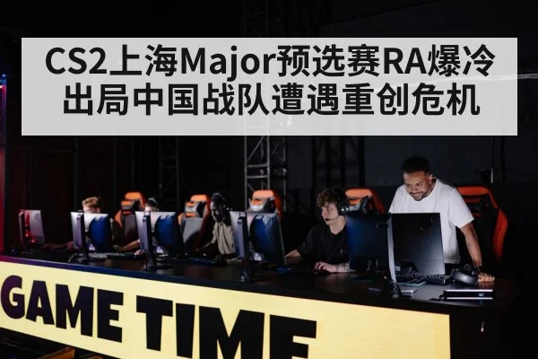 CS2上海Major预选赛RA爆冷出局中国战队遭遇重创危机